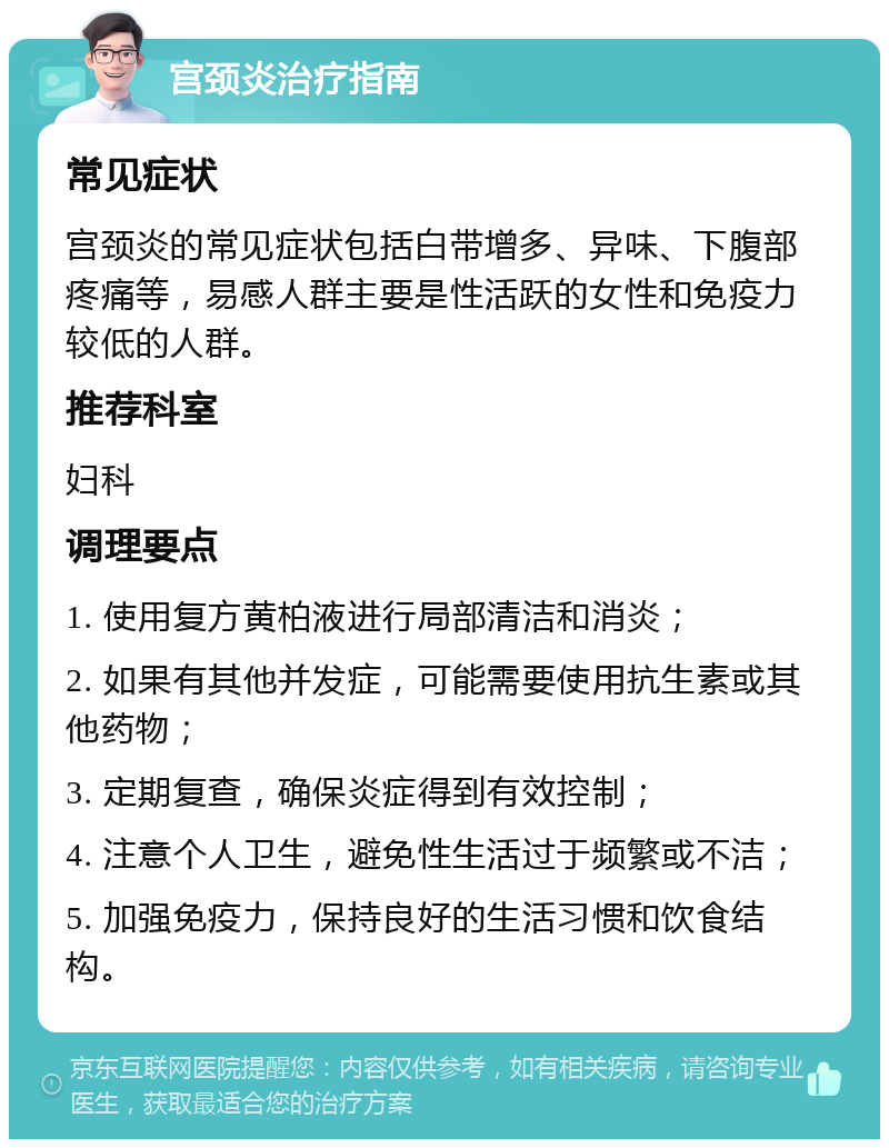 宫颈炎治疗指南 常见症状 宫颈炎的常见症状包括白带增多、异味、下腹部疼痛等，易感人群主要是性活跃的女性和免疫力较低的人群。 推荐科室 妇科 调理要点 1. 使用复方黄柏液进行局部清洁和消炎； 2. 如果有其他并发症，可能需要使用抗生素或其他药物； 3. 定期复查，确保炎症得到有效控制； 4. 注意个人卫生，避免性生活过于频繁或不洁； 5. 加强免疫力，保持良好的生活习惯和饮食结构。