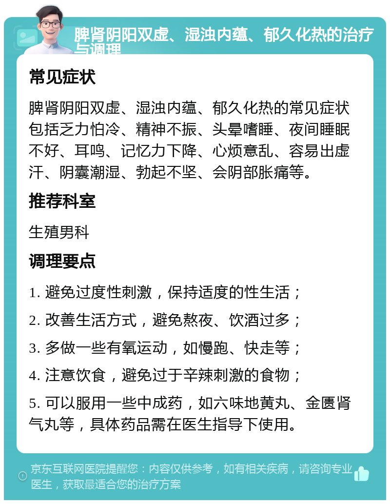 脾肾阴阳双虚、湿浊内蕴、郁久化热的治疗与调理 常见症状 脾肾阴阳双虚、湿浊内蕴、郁久化热的常见症状包括乏力怕冷、精神不振、头晕嗜睡、夜间睡眠不好、耳鸣、记忆力下降、心烦意乱、容易出虚汗、阴囊潮湿、勃起不坚、会阴部胀痛等。 推荐科室 生殖男科 调理要点 1. 避免过度性刺激，保持适度的性生活； 2. 改善生活方式，避免熬夜、饮酒过多； 3. 多做一些有氧运动，如慢跑、快走等； 4. 注意饮食，避免过于辛辣刺激的食物； 5. 可以服用一些中成药，如六味地黄丸、金匮肾气丸等，具体药品需在医生指导下使用。