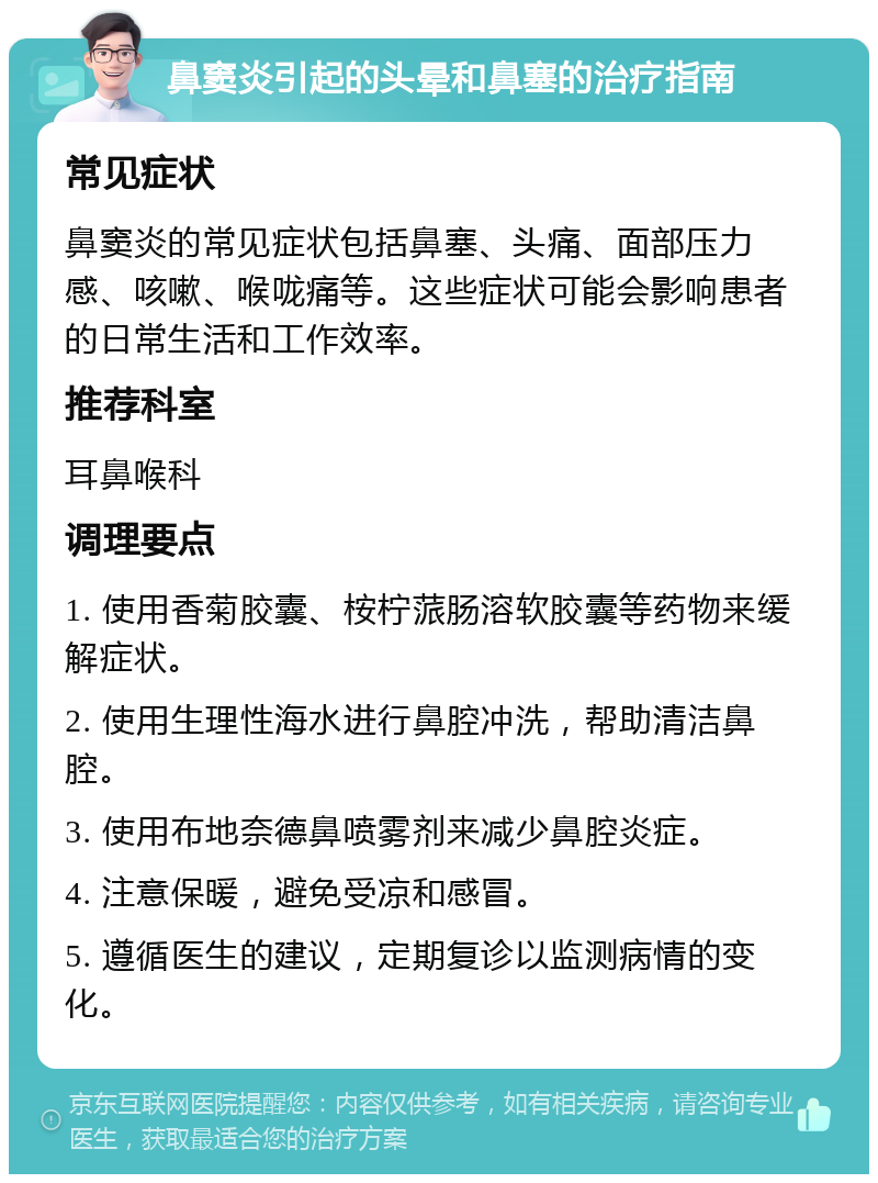 鼻窦炎引起的头晕和鼻塞的治疗指南 常见症状 鼻窦炎的常见症状包括鼻塞、头痛、面部压力感、咳嗽、喉咙痛等。这些症状可能会影响患者的日常生活和工作效率。 推荐科室 耳鼻喉科 调理要点 1. 使用香菊胶囊、桉柠蒎肠溶软胶囊等药物来缓解症状。 2. 使用生理性海水进行鼻腔冲洗，帮助清洁鼻腔。 3. 使用布地奈德鼻喷雾剂来减少鼻腔炎症。 4. 注意保暖，避免受凉和感冒。 5. 遵循医生的建议，定期复诊以监测病情的变化。