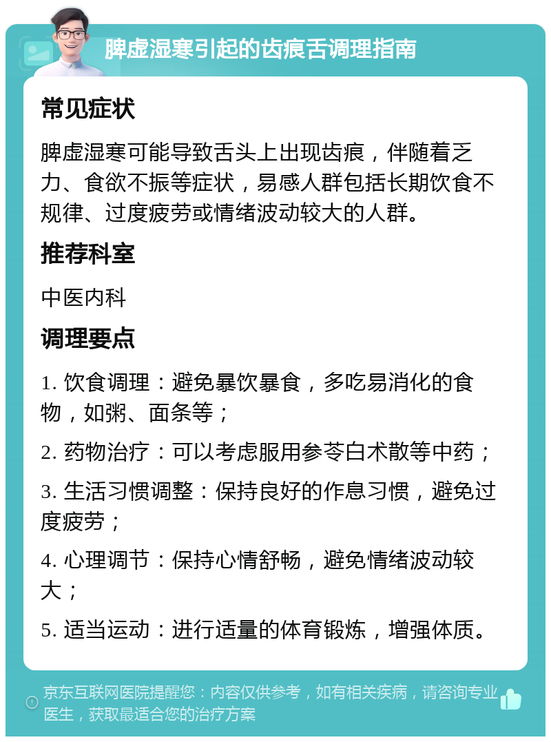 脾虚湿寒引起的齿痕舌调理指南 常见症状 脾虚湿寒可能导致舌头上出现齿痕，伴随着乏力、食欲不振等症状，易感人群包括长期饮食不规律、过度疲劳或情绪波动较大的人群。 推荐科室 中医内科 调理要点 1. 饮食调理：避免暴饮暴食，多吃易消化的食物，如粥、面条等； 2. 药物治疗：可以考虑服用参苓白术散等中药； 3. 生活习惯调整：保持良好的作息习惯，避免过度疲劳； 4. 心理调节：保持心情舒畅，避免情绪波动较大； 5. 适当运动：进行适量的体育锻炼，增强体质。