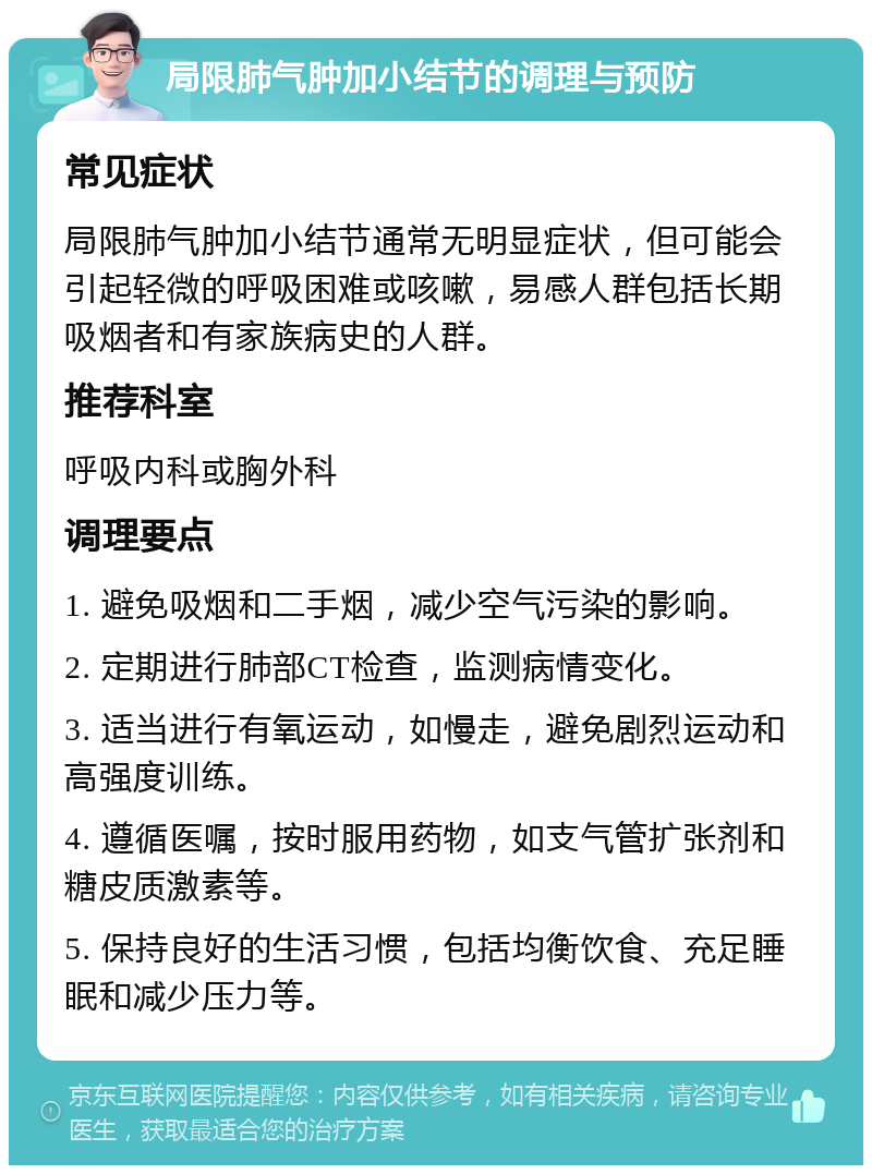 局限肺气肿加小结节的调理与预防 常见症状 局限肺气肿加小结节通常无明显症状，但可能会引起轻微的呼吸困难或咳嗽，易感人群包括长期吸烟者和有家族病史的人群。 推荐科室 呼吸内科或胸外科 调理要点 1. 避免吸烟和二手烟，减少空气污染的影响。 2. 定期进行肺部CT检查，监测病情变化。 3. 适当进行有氧运动，如慢走，避免剧烈运动和高强度训练。 4. 遵循医嘱，按时服用药物，如支气管扩张剂和糖皮质激素等。 5. 保持良好的生活习惯，包括均衡饮食、充足睡眠和减少压力等。