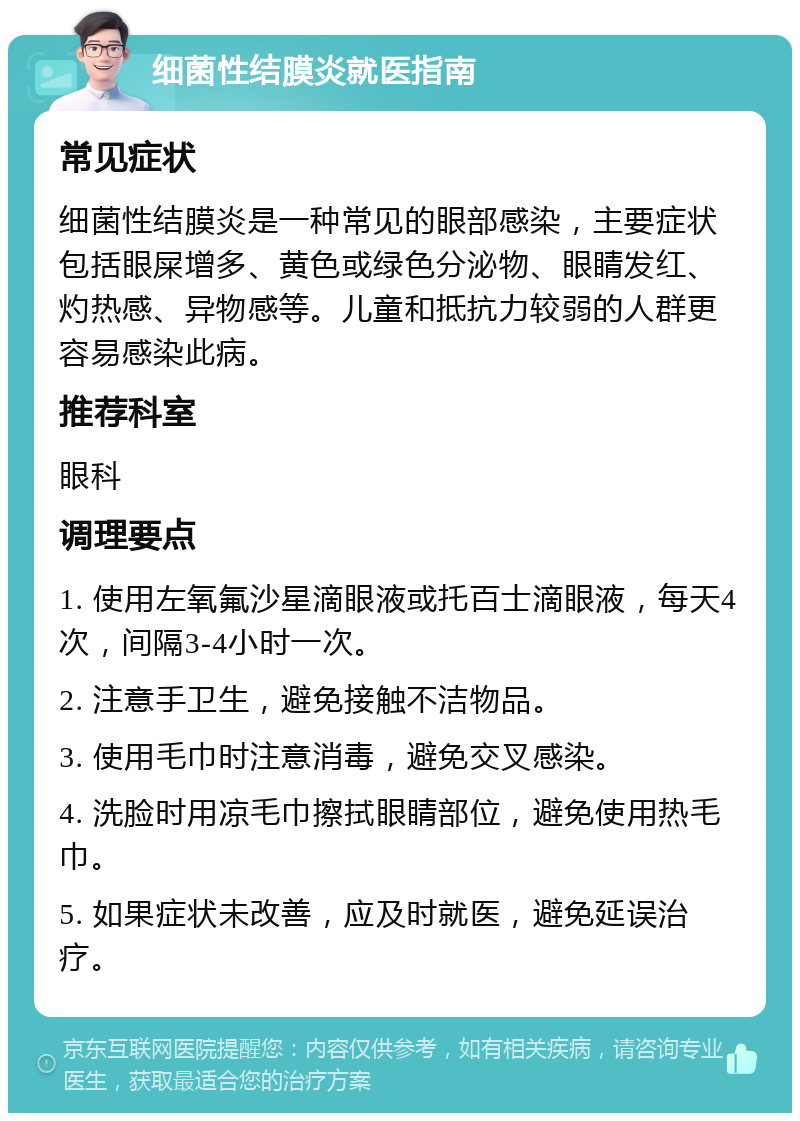 细菌性结膜炎就医指南 常见症状 细菌性结膜炎是一种常见的眼部感染，主要症状包括眼屎增多、黄色或绿色分泌物、眼睛发红、灼热感、异物感等。儿童和抵抗力较弱的人群更容易感染此病。 推荐科室 眼科 调理要点 1. 使用左氧氟沙星滴眼液或托百士滴眼液，每天4次，间隔3-4小时一次。 2. 注意手卫生，避免接触不洁物品。 3. 使用毛巾时注意消毒，避免交叉感染。 4. 洗脸时用凉毛巾擦拭眼睛部位，避免使用热毛巾。 5. 如果症状未改善，应及时就医，避免延误治疗。