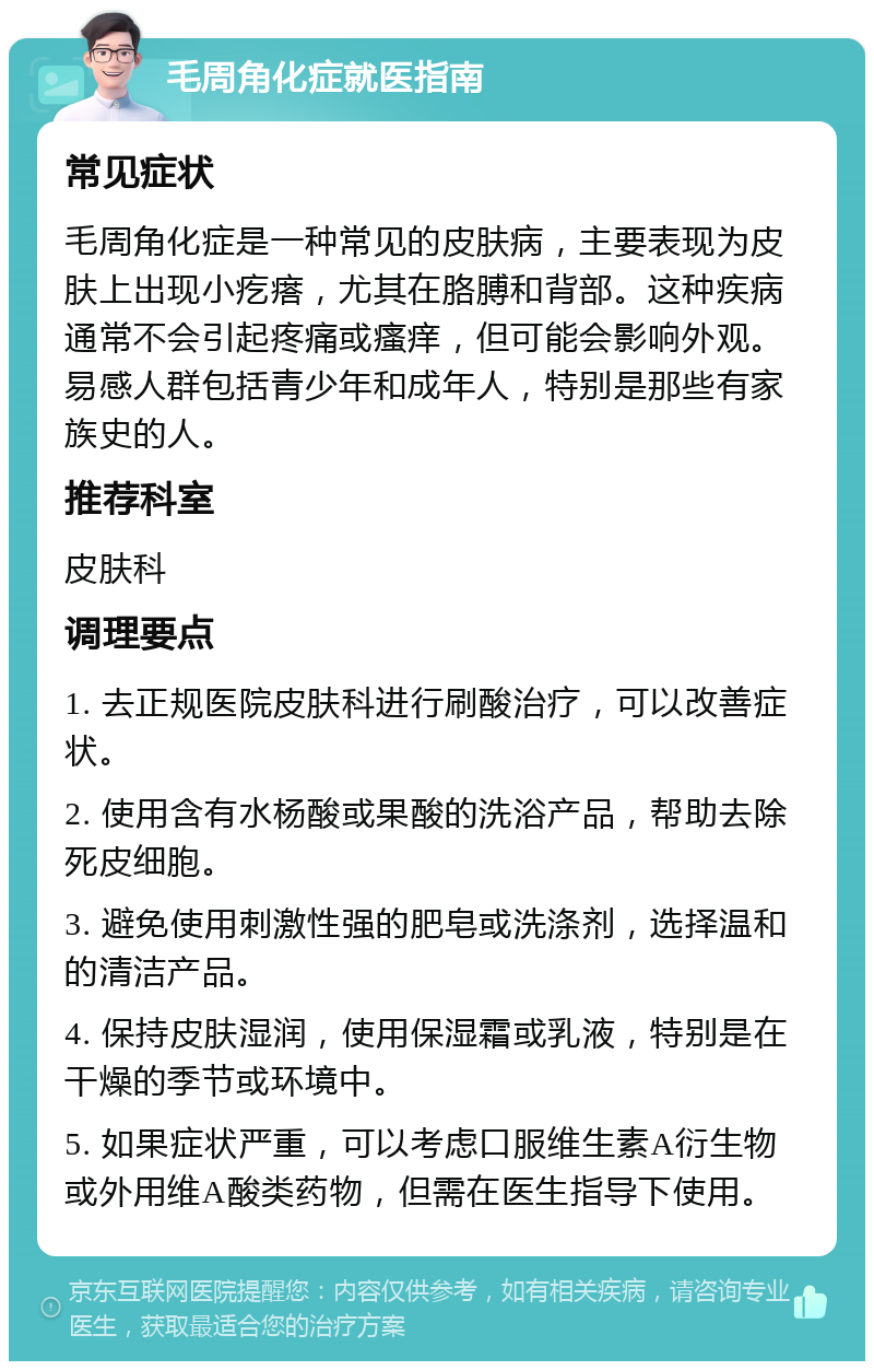 毛周角化症就医指南 常见症状 毛周角化症是一种常见的皮肤病，主要表现为皮肤上出现小疙瘩，尤其在胳膊和背部。这种疾病通常不会引起疼痛或瘙痒，但可能会影响外观。易感人群包括青少年和成年人，特别是那些有家族史的人。 推荐科室 皮肤科 调理要点 1. 去正规医院皮肤科进行刷酸治疗，可以改善症状。 2. 使用含有水杨酸或果酸的洗浴产品，帮助去除死皮细胞。 3. 避免使用刺激性强的肥皂或洗涤剂，选择温和的清洁产品。 4. 保持皮肤湿润，使用保湿霜或乳液，特别是在干燥的季节或环境中。 5. 如果症状严重，可以考虑口服维生素A衍生物或外用维A酸类药物，但需在医生指导下使用。