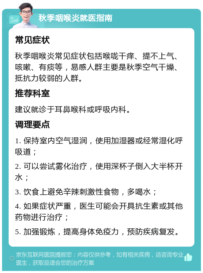 秋季咽喉炎就医指南 常见症状 秋季咽喉炎常见症状包括喉咙干痒、提不上气、咳嗽、有痰等，易感人群主要是秋季空气干燥、抵抗力较弱的人群。 推荐科室 建议就诊于耳鼻喉科或呼吸内科。 调理要点 1. 保持室内空气湿润，使用加湿器或经常湿化呼吸道； 2. 可以尝试雾化治疗，使用深杯子倒入大半杯开水； 3. 饮食上避免辛辣刺激性食物，多喝水； 4. 如果症状严重，医生可能会开具抗生素或其他药物进行治疗； 5. 加强锻炼，提高身体免疫力，预防疾病复发。