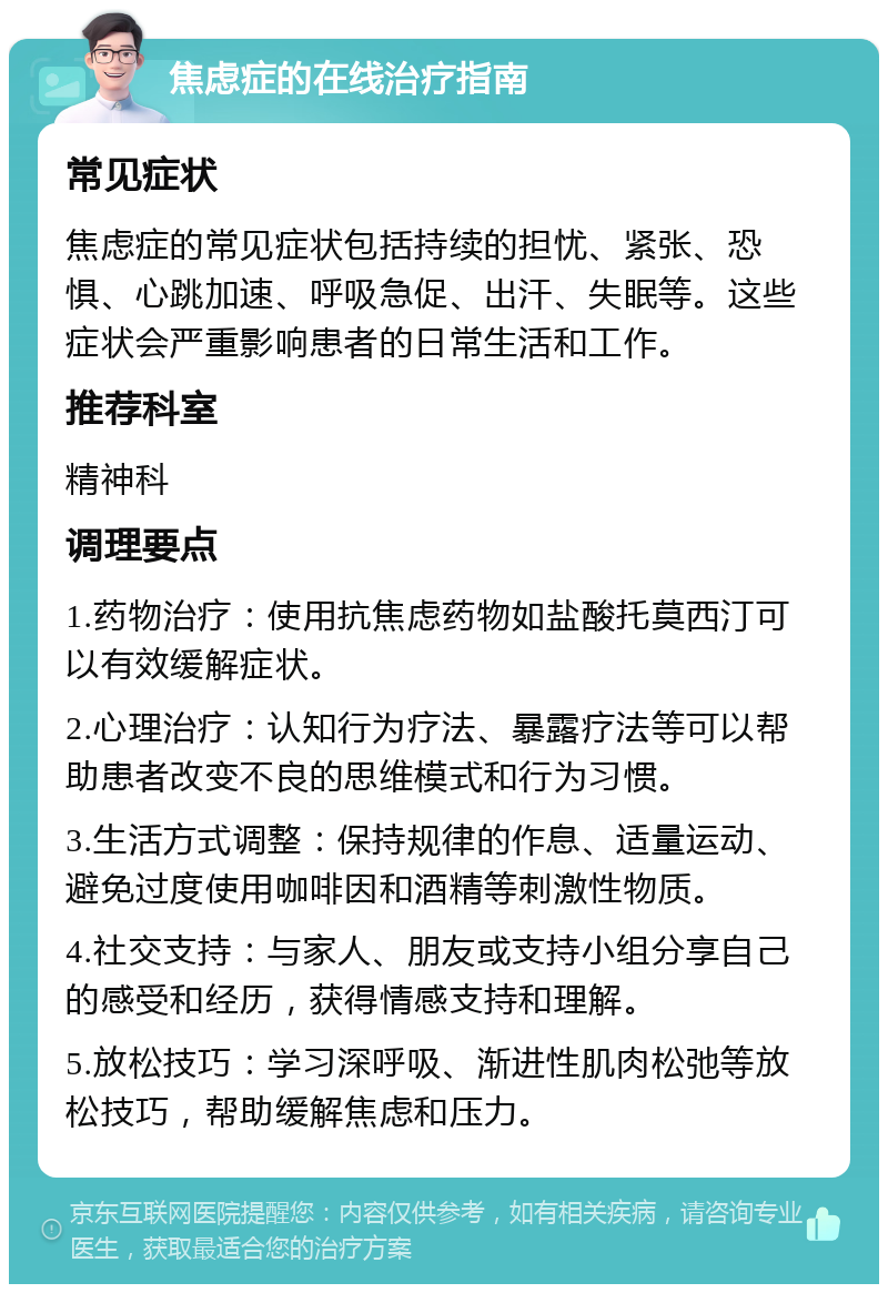 焦虑症的在线治疗指南 常见症状 焦虑症的常见症状包括持续的担忧、紧张、恐惧、心跳加速、呼吸急促、出汗、失眠等。这些症状会严重影响患者的日常生活和工作。 推荐科室 精神科 调理要点 1.药物治疗：使用抗焦虑药物如盐酸托莫西汀可以有效缓解症状。 2.心理治疗：认知行为疗法、暴露疗法等可以帮助患者改变不良的思维模式和行为习惯。 3.生活方式调整：保持规律的作息、适量运动、避免过度使用咖啡因和酒精等刺激性物质。 4.社交支持：与家人、朋友或支持小组分享自己的感受和经历，获得情感支持和理解。 5.放松技巧：学习深呼吸、渐进性肌肉松弛等放松技巧，帮助缓解焦虑和压力。