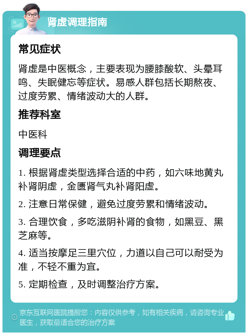 肾虚调理指南 常见症状 肾虚是中医概念，主要表现为腰膝酸软、头晕耳鸣、失眠健忘等症状。易感人群包括长期熬夜、过度劳累、情绪波动大的人群。 推荐科室 中医科 调理要点 1. 根据肾虚类型选择合适的中药，如六味地黄丸补肾阴虚，金匮肾气丸补肾阳虚。 2. 注意日常保健，避免过度劳累和情绪波动。 3. 合理饮食，多吃滋阴补肾的食物，如黑豆、黑芝麻等。 4. 适当按摩足三里穴位，力道以自己可以耐受为准，不轻不重为宜。 5. 定期检查，及时调整治疗方案。