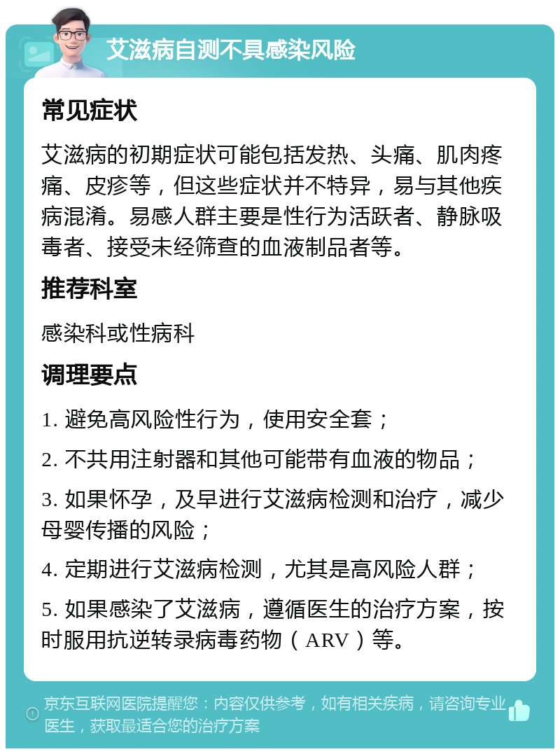 艾滋病自测不具感染风险 常见症状 艾滋病的初期症状可能包括发热、头痛、肌肉疼痛、皮疹等，但这些症状并不特异，易与其他疾病混淆。易感人群主要是性行为活跃者、静脉吸毒者、接受未经筛查的血液制品者等。 推荐科室 感染科或性病科 调理要点 1. 避免高风险性行为，使用安全套； 2. 不共用注射器和其他可能带有血液的物品； 3. 如果怀孕，及早进行艾滋病检测和治疗，减少母婴传播的风险； 4. 定期进行艾滋病检测，尤其是高风险人群； 5. 如果感染了艾滋病，遵循医生的治疗方案，按时服用抗逆转录病毒药物（ARV）等。