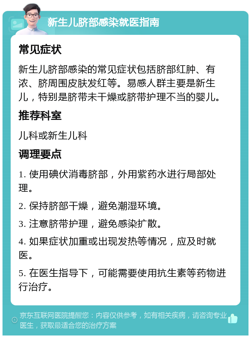 新生儿脐部感染就医指南 常见症状 新生儿脐部感染的常见症状包括脐部红肿、有浓、脐周围皮肤发红等。易感人群主要是新生儿，特别是脐带未干燥或脐带护理不当的婴儿。 推荐科室 儿科或新生儿科 调理要点 1. 使用碘伏消毒脐部，外用紫药水进行局部处理。 2. 保持脐部干燥，避免潮湿环境。 3. 注意脐带护理，避免感染扩散。 4. 如果症状加重或出现发热等情况，应及时就医。 5. 在医生指导下，可能需要使用抗生素等药物进行治疗。