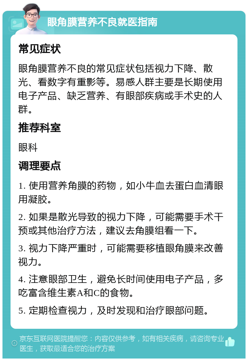 眼角膜营养不良就医指南 常见症状 眼角膜营养不良的常见症状包括视力下降、散光、看数字有重影等。易感人群主要是长期使用电子产品、缺乏营养、有眼部疾病或手术史的人群。 推荐科室 眼科 调理要点 1. 使用营养角膜的药物，如小牛血去蛋白血清眼用凝胶。 2. 如果是散光导致的视力下降，可能需要手术干预或其他治疗方法，建议去角膜组看一下。 3. 视力下降严重时，可能需要移植眼角膜来改善视力。 4. 注意眼部卫生，避免长时间使用电子产品，多吃富含维生素A和C的食物。 5. 定期检查视力，及时发现和治疗眼部问题。