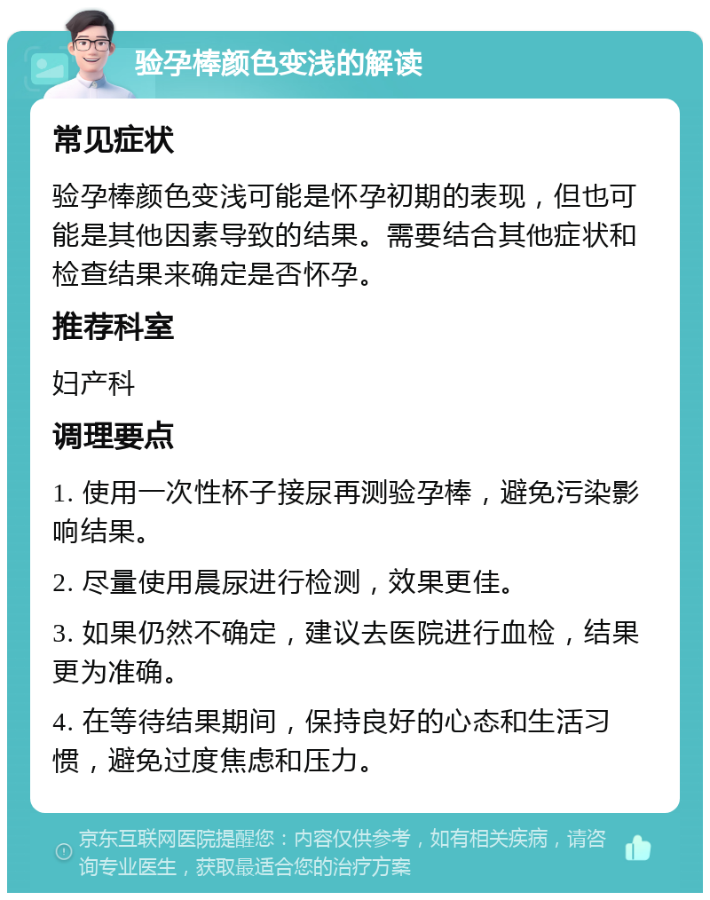 验孕棒颜色变浅的解读 常见症状 验孕棒颜色变浅可能是怀孕初期的表现，但也可能是其他因素导致的结果。需要结合其他症状和检查结果来确定是否怀孕。 推荐科室 妇产科 调理要点 1. 使用一次性杯子接尿再测验孕棒，避免污染影响结果。 2. 尽量使用晨尿进行检测，效果更佳。 3. 如果仍然不确定，建议去医院进行血检，结果更为准确。 4. 在等待结果期间，保持良好的心态和生活习惯，避免过度焦虑和压力。