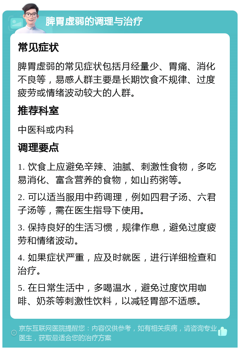 脾胃虚弱的调理与治疗 常见症状 脾胃虚弱的常见症状包括月经量少、胃痛、消化不良等，易感人群主要是长期饮食不规律、过度疲劳或情绪波动较大的人群。 推荐科室 中医科或内科 调理要点 1. 饮食上应避免辛辣、油腻、刺激性食物，多吃易消化、富含营养的食物，如山药粥等。 2. 可以适当服用中药调理，例如四君子汤、六君子汤等，需在医生指导下使用。 3. 保持良好的生活习惯，规律作息，避免过度疲劳和情绪波动。 4. 如果症状严重，应及时就医，进行详细检查和治疗。 5. 在日常生活中，多喝温水，避免过度饮用咖啡、奶茶等刺激性饮料，以减轻胃部不适感。