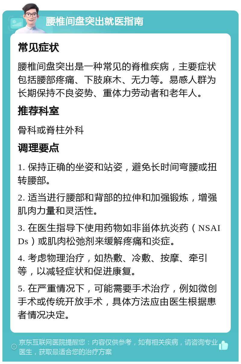 腰椎间盘突出就医指南 常见症状 腰椎间盘突出是一种常见的脊椎疾病，主要症状包括腰部疼痛、下肢麻木、无力等。易感人群为长期保持不良姿势、重体力劳动者和老年人。 推荐科室 骨科或脊柱外科 调理要点 1. 保持正确的坐姿和站姿，避免长时间弯腰或扭转腰部。 2. 适当进行腰部和背部的拉伸和加强锻炼，增强肌肉力量和灵活性。 3. 在医生指导下使用药物如非甾体抗炎药（NSAIDs）或肌肉松弛剂来缓解疼痛和炎症。 4. 考虑物理治疗，如热敷、冷敷、按摩、牵引等，以减轻症状和促进康复。 5. 在严重情况下，可能需要手术治疗，例如微创手术或传统开放手术，具体方法应由医生根据患者情况决定。