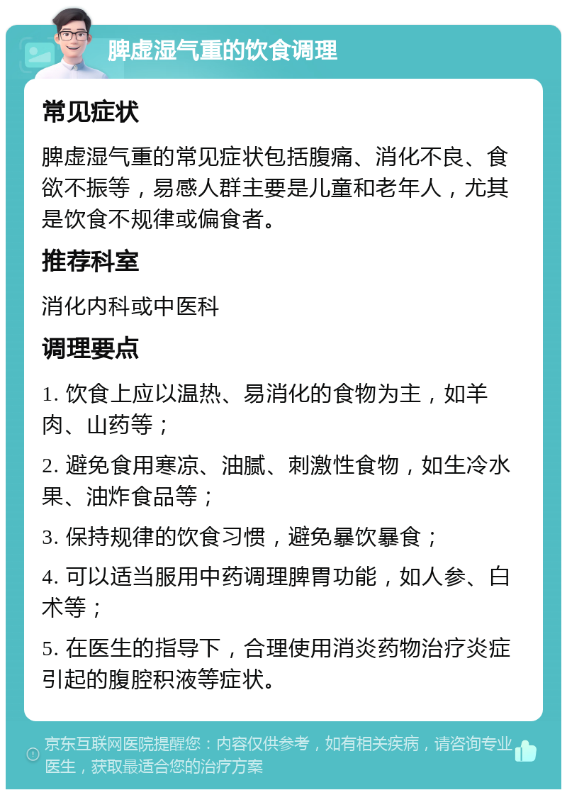 脾虚湿气重的饮食调理 常见症状 脾虚湿气重的常见症状包括腹痛、消化不良、食欲不振等，易感人群主要是儿童和老年人，尤其是饮食不规律或偏食者。 推荐科室 消化内科或中医科 调理要点 1. 饮食上应以温热、易消化的食物为主，如羊肉、山药等； 2. 避免食用寒凉、油腻、刺激性食物，如生冷水果、油炸食品等； 3. 保持规律的饮食习惯，避免暴饮暴食； 4. 可以适当服用中药调理脾胃功能，如人参、白术等； 5. 在医生的指导下，合理使用消炎药物治疗炎症引起的腹腔积液等症状。