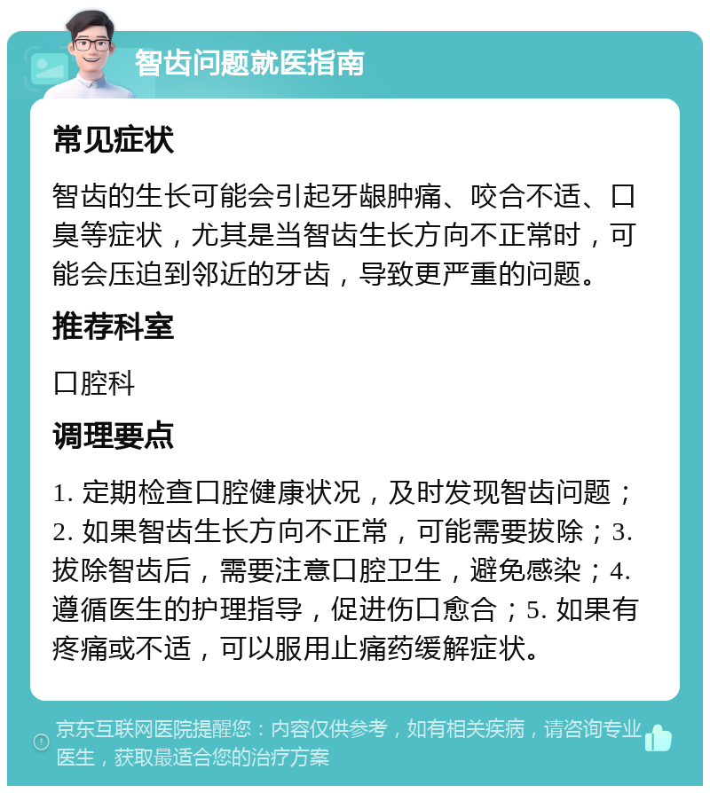 智齿问题就医指南 常见症状 智齿的生长可能会引起牙龈肿痛、咬合不适、口臭等症状，尤其是当智齿生长方向不正常时，可能会压迫到邻近的牙齿，导致更严重的问题。 推荐科室 口腔科 调理要点 1. 定期检查口腔健康状况，及时发现智齿问题；2. 如果智齿生长方向不正常，可能需要拔除；3. 拔除智齿后，需要注意口腔卫生，避免感染；4. 遵循医生的护理指导，促进伤口愈合；5. 如果有疼痛或不适，可以服用止痛药缓解症状。