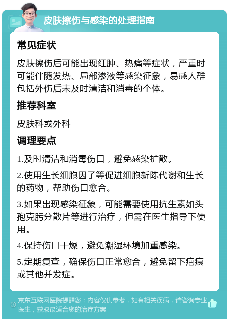 皮肤擦伤与感染的处理指南 常见症状 皮肤擦伤后可能出现红肿、热痛等症状，严重时可能伴随发热、局部渗液等感染征象，易感人群包括外伤后未及时清洁和消毒的个体。 推荐科室 皮肤科或外科 调理要点 1.及时清洁和消毒伤口，避免感染扩散。 2.使用生长细胞因子等促进细胞新陈代谢和生长的药物，帮助伤口愈合。 3.如果出现感染征象，可能需要使用抗生素如头孢克肟分散片等进行治疗，但需在医生指导下使用。 4.保持伤口干燥，避免潮湿环境加重感染。 5.定期复查，确保伤口正常愈合，避免留下疤痕或其他并发症。