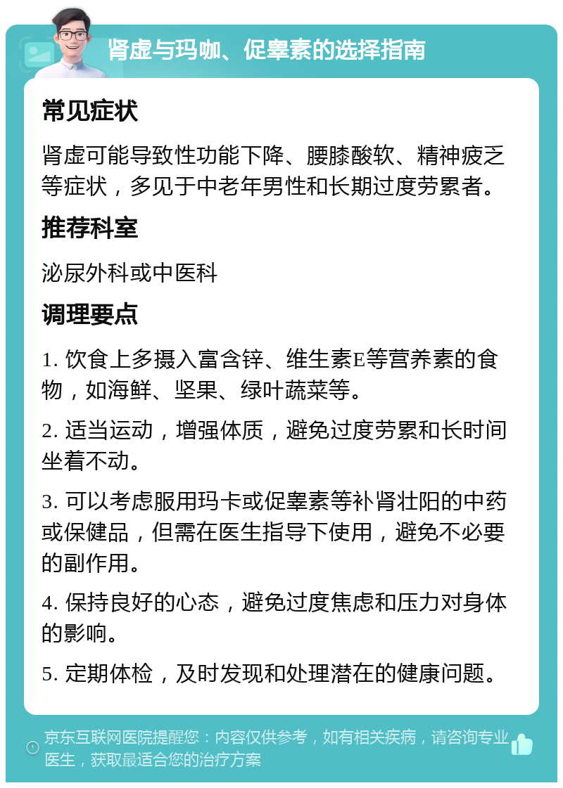 肾虚与玛咖、促睾素的选择指南 常见症状 肾虚可能导致性功能下降、腰膝酸软、精神疲乏等症状，多见于中老年男性和长期过度劳累者。 推荐科室 泌尿外科或中医科 调理要点 1. 饮食上多摄入富含锌、维生素E等营养素的食物，如海鲜、坚果、绿叶蔬菜等。 2. 适当运动，增强体质，避免过度劳累和长时间坐着不动。 3. 可以考虑服用玛卡或促睾素等补肾壮阳的中药或保健品，但需在医生指导下使用，避免不必要的副作用。 4. 保持良好的心态，避免过度焦虑和压力对身体的影响。 5. 定期体检，及时发现和处理潜在的健康问题。