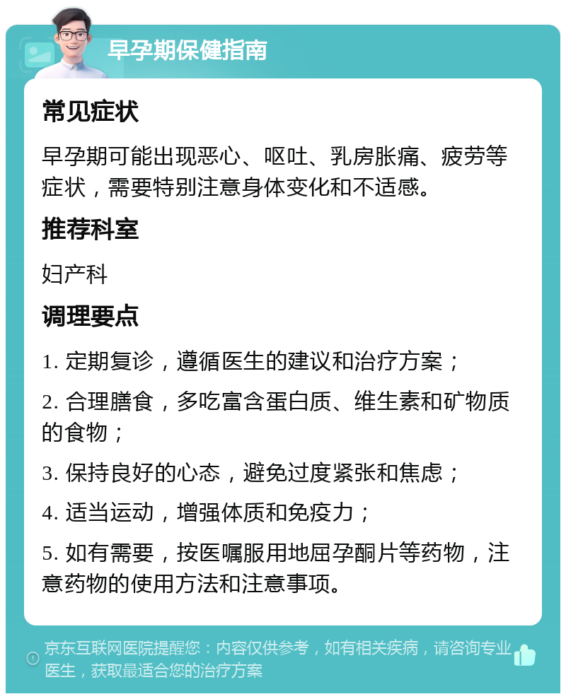 早孕期保健指南 常见症状 早孕期可能出现恶心、呕吐、乳房胀痛、疲劳等症状，需要特别注意身体变化和不适感。 推荐科室 妇产科 调理要点 1. 定期复诊，遵循医生的建议和治疗方案； 2. 合理膳食，多吃富含蛋白质、维生素和矿物质的食物； 3. 保持良好的心态，避免过度紧张和焦虑； 4. 适当运动，增强体质和免疫力； 5. 如有需要，按医嘱服用地屈孕酮片等药物，注意药物的使用方法和注意事项。