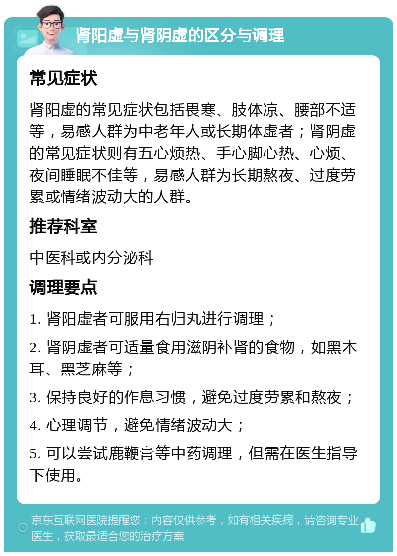 肾阳虚与肾阴虚的区分与调理 常见症状 肾阳虚的常见症状包括畏寒、肢体凉、腰部不适等，易感人群为中老年人或长期体虚者；肾阴虚的常见症状则有五心烦热、手心脚心热、心烦、夜间睡眠不佳等，易感人群为长期熬夜、过度劳累或情绪波动大的人群。 推荐科室 中医科或内分泌科 调理要点 1. 肾阳虚者可服用右归丸进行调理； 2. 肾阴虚者可适量食用滋阴补肾的食物，如黑木耳、黑芝麻等； 3. 保持良好的作息习惯，避免过度劳累和熬夜； 4. 心理调节，避免情绪波动大； 5. 可以尝试鹿鞭膏等中药调理，但需在医生指导下使用。