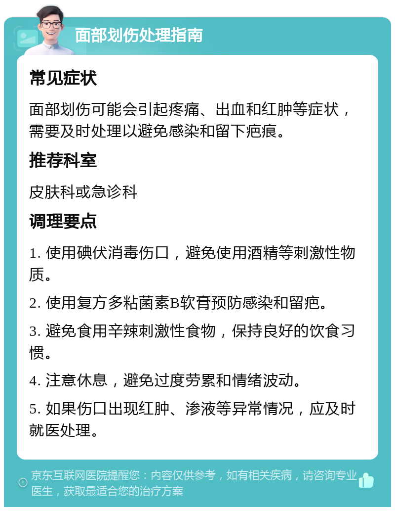 面部划伤处理指南 常见症状 面部划伤可能会引起疼痛、出血和红肿等症状，需要及时处理以避免感染和留下疤痕。 推荐科室 皮肤科或急诊科 调理要点 1. 使用碘伏消毒伤口，避免使用酒精等刺激性物质。 2. 使用复方多粘菌素B软膏预防感染和留疤。 3. 避免食用辛辣刺激性食物，保持良好的饮食习惯。 4. 注意休息，避免过度劳累和情绪波动。 5. 如果伤口出现红肿、渗液等异常情况，应及时就医处理。