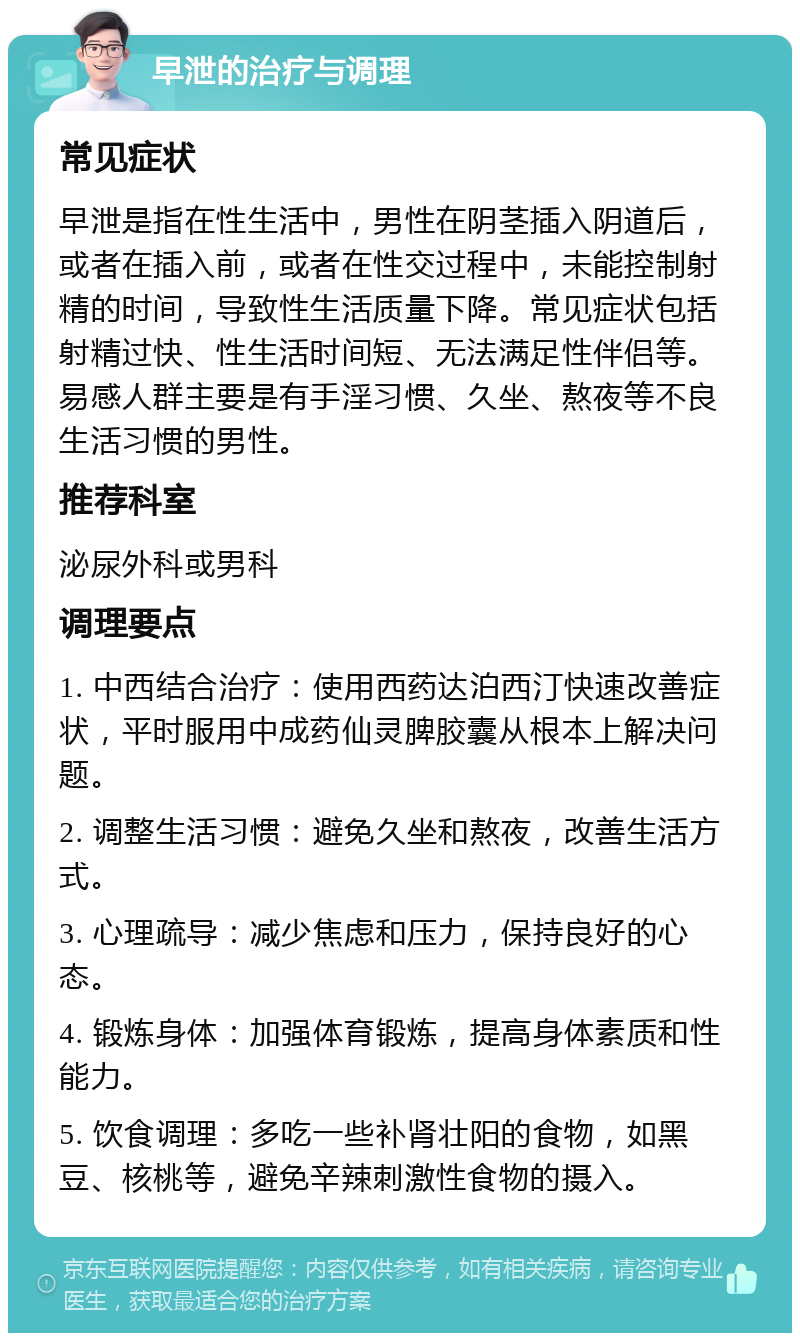 早泄的治疗与调理 常见症状 早泄是指在性生活中，男性在阴茎插入阴道后，或者在插入前，或者在性交过程中，未能控制射精的时间，导致性生活质量下降。常见症状包括射精过快、性生活时间短、无法满足性伴侣等。易感人群主要是有手淫习惯、久坐、熬夜等不良生活习惯的男性。 推荐科室 泌尿外科或男科 调理要点 1. 中西结合治疗：使用西药达泊西汀快速改善症状，平时服用中成药仙灵脾胶囊从根本上解决问题。 2. 调整生活习惯：避免久坐和熬夜，改善生活方式。 3. 心理疏导：减少焦虑和压力，保持良好的心态。 4. 锻炼身体：加强体育锻炼，提高身体素质和性能力。 5. 饮食调理：多吃一些补肾壮阳的食物，如黑豆、核桃等，避免辛辣刺激性食物的摄入。