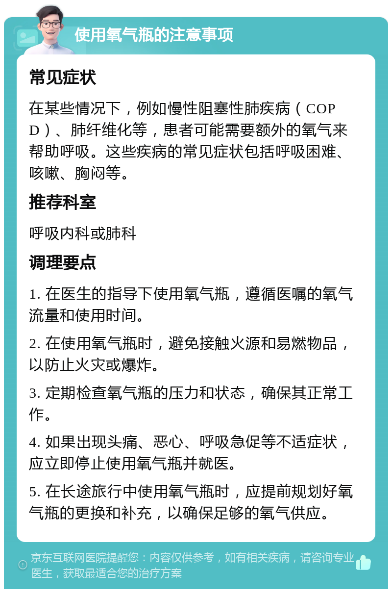 使用氧气瓶的注意事项 常见症状 在某些情况下，例如慢性阻塞性肺疾病（COPD）、肺纤维化等，患者可能需要额外的氧气来帮助呼吸。这些疾病的常见症状包括呼吸困难、咳嗽、胸闷等。 推荐科室 呼吸内科或肺科 调理要点 1. 在医生的指导下使用氧气瓶，遵循医嘱的氧气流量和使用时间。 2. 在使用氧气瓶时，避免接触火源和易燃物品，以防止火灾或爆炸。 3. 定期检查氧气瓶的压力和状态，确保其正常工作。 4. 如果出现头痛、恶心、呼吸急促等不适症状，应立即停止使用氧气瓶并就医。 5. 在长途旅行中使用氧气瓶时，应提前规划好氧气瓶的更换和补充，以确保足够的氧气供应。