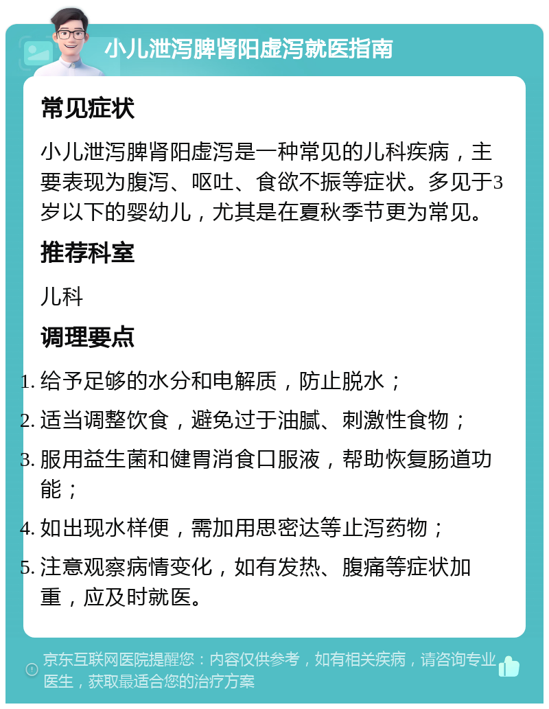 小儿泄泻脾肾阳虚泻就医指南 常见症状 小儿泄泻脾肾阳虚泻是一种常见的儿科疾病，主要表现为腹泻、呕吐、食欲不振等症状。多见于3岁以下的婴幼儿，尤其是在夏秋季节更为常见。 推荐科室 儿科 调理要点 给予足够的水分和电解质，防止脱水； 适当调整饮食，避免过于油腻、刺激性食物； 服用益生菌和健胃消食口服液，帮助恢复肠道功能； 如出现水样便，需加用思密达等止泻药物； 注意观察病情变化，如有发热、腹痛等症状加重，应及时就医。