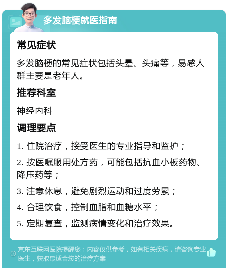 多发脑梗就医指南 常见症状 多发脑梗的常见症状包括头晕、头痛等，易感人群主要是老年人。 推荐科室 神经内科 调理要点 1. 住院治疗，接受医生的专业指导和监护； 2. 按医嘱服用处方药，可能包括抗血小板药物、降压药等； 3. 注意休息，避免剧烈运动和过度劳累； 4. 合理饮食，控制血脂和血糖水平； 5. 定期复查，监测病情变化和治疗效果。