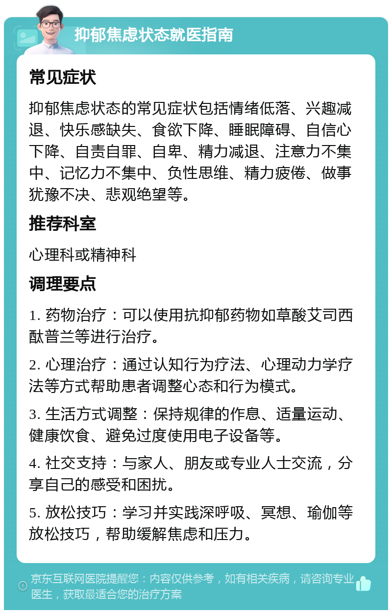 抑郁焦虑状态就医指南 常见症状 抑郁焦虑状态的常见症状包括情绪低落、兴趣减退、快乐感缺失、食欲下降、睡眠障碍、自信心下降、自责自罪、自卑、精力减退、注意力不集中、记忆力不集中、负性思维、精力疲倦、做事犹豫不决、悲观绝望等。 推荐科室 心理科或精神科 调理要点 1. 药物治疗：可以使用抗抑郁药物如草酸艾司西酞普兰等进行治疗。 2. 心理治疗：通过认知行为疗法、心理动力学疗法等方式帮助患者调整心态和行为模式。 3. 生活方式调整：保持规律的作息、适量运动、健康饮食、避免过度使用电子设备等。 4. 社交支持：与家人、朋友或专业人士交流，分享自己的感受和困扰。 5. 放松技巧：学习并实践深呼吸、冥想、瑜伽等放松技巧，帮助缓解焦虑和压力。