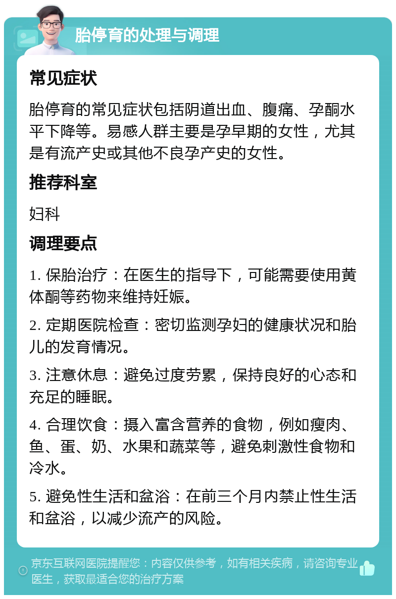 胎停育的处理与调理 常见症状 胎停育的常见症状包括阴道出血、腹痛、孕酮水平下降等。易感人群主要是孕早期的女性，尤其是有流产史或其他不良孕产史的女性。 推荐科室 妇科 调理要点 1. 保胎治疗：在医生的指导下，可能需要使用黄体酮等药物来维持妊娠。 2. 定期医院检查：密切监测孕妇的健康状况和胎儿的发育情况。 3. 注意休息：避免过度劳累，保持良好的心态和充足的睡眠。 4. 合理饮食：摄入富含营养的食物，例如瘦肉、鱼、蛋、奶、水果和蔬菜等，避免刺激性食物和冷水。 5. 避免性生活和盆浴：在前三个月内禁止性生活和盆浴，以减少流产的风险。