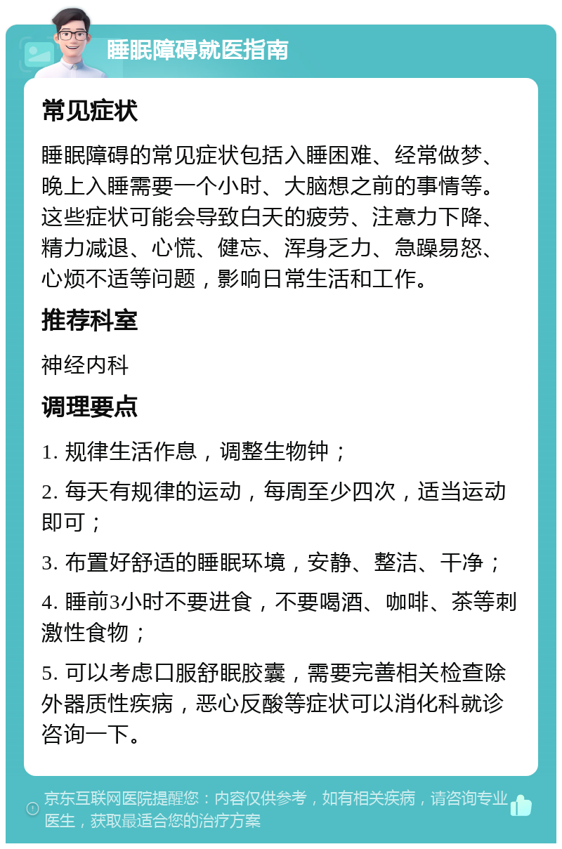 睡眠障碍就医指南 常见症状 睡眠障碍的常见症状包括入睡困难、经常做梦、晚上入睡需要一个小时、大脑想之前的事情等。这些症状可能会导致白天的疲劳、注意力下降、精力减退、心慌、健忘、浑身乏力、急躁易怒、心烦不适等问题，影响日常生活和工作。 推荐科室 神经内科 调理要点 1. 规律生活作息，调整生物钟； 2. 每天有规律的运动，每周至少四次，适当运动即可； 3. 布置好舒适的睡眠环境，安静、整洁、干净； 4. 睡前3小时不要进食，不要喝酒、咖啡、茶等刺激性食物； 5. 可以考虑口服舒眠胶囊，需要完善相关检查除外器质性疾病，恶心反酸等症状可以消化科就诊咨询一下。