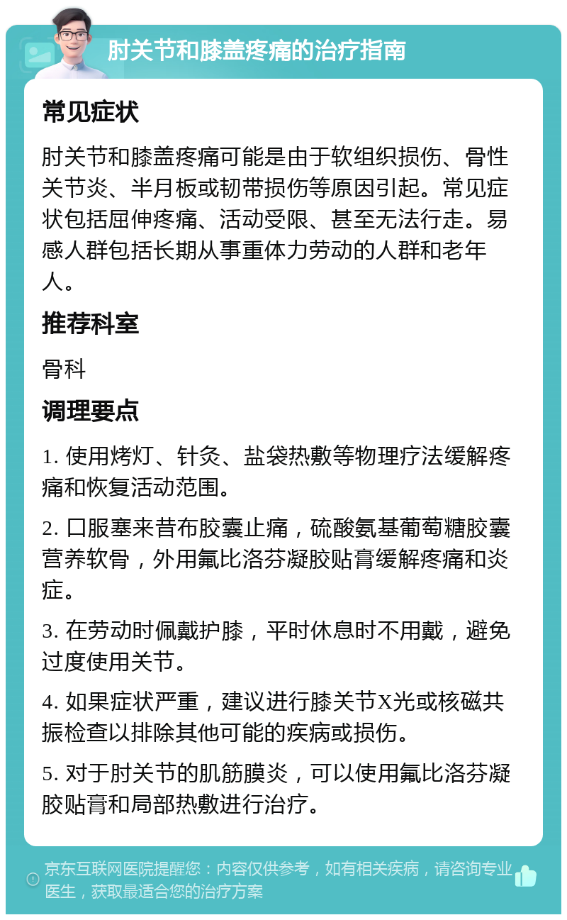 肘关节和膝盖疼痛的治疗指南 常见症状 肘关节和膝盖疼痛可能是由于软组织损伤、骨性关节炎、半月板或韧带损伤等原因引起。常见症状包括屈伸疼痛、活动受限、甚至无法行走。易感人群包括长期从事重体力劳动的人群和老年人。 推荐科室 骨科 调理要点 1. 使用烤灯、针灸、盐袋热敷等物理疗法缓解疼痛和恢复活动范围。 2. 口服塞来昔布胶囊止痛，硫酸氨基葡萄糖胶囊营养软骨，外用氟比洛芬凝胶贴膏缓解疼痛和炎症。 3. 在劳动时佩戴护膝，平时休息时不用戴，避免过度使用关节。 4. 如果症状严重，建议进行膝关节X光或核磁共振检查以排除其他可能的疾病或损伤。 5. 对于肘关节的肌筋膜炎，可以使用氟比洛芬凝胶贴膏和局部热敷进行治疗。