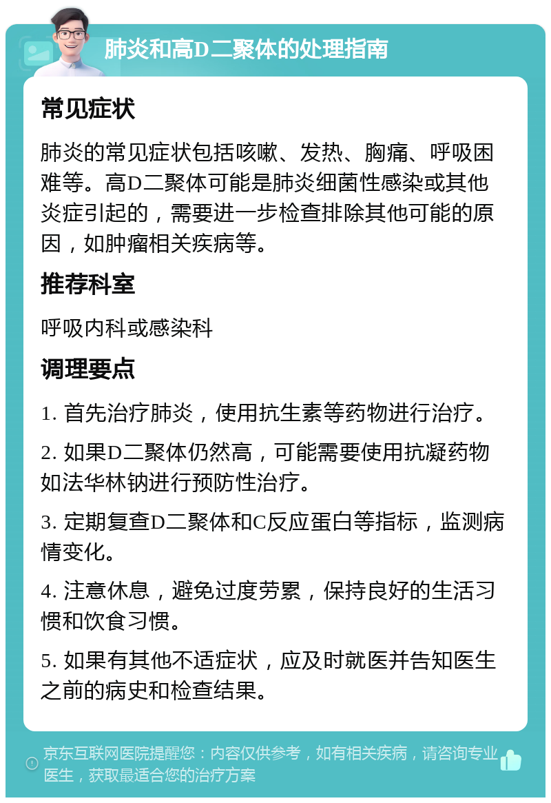 肺炎和高D二聚体的处理指南 常见症状 肺炎的常见症状包括咳嗽、发热、胸痛、呼吸困难等。高D二聚体可能是肺炎细菌性感染或其他炎症引起的，需要进一步检查排除其他可能的原因，如肿瘤相关疾病等。 推荐科室 呼吸内科或感染科 调理要点 1. 首先治疗肺炎，使用抗生素等药物进行治疗。 2. 如果D二聚体仍然高，可能需要使用抗凝药物如法华林钠进行预防性治疗。 3. 定期复查D二聚体和C反应蛋白等指标，监测病情变化。 4. 注意休息，避免过度劳累，保持良好的生活习惯和饮食习惯。 5. 如果有其他不适症状，应及时就医并告知医生之前的病史和检查结果。