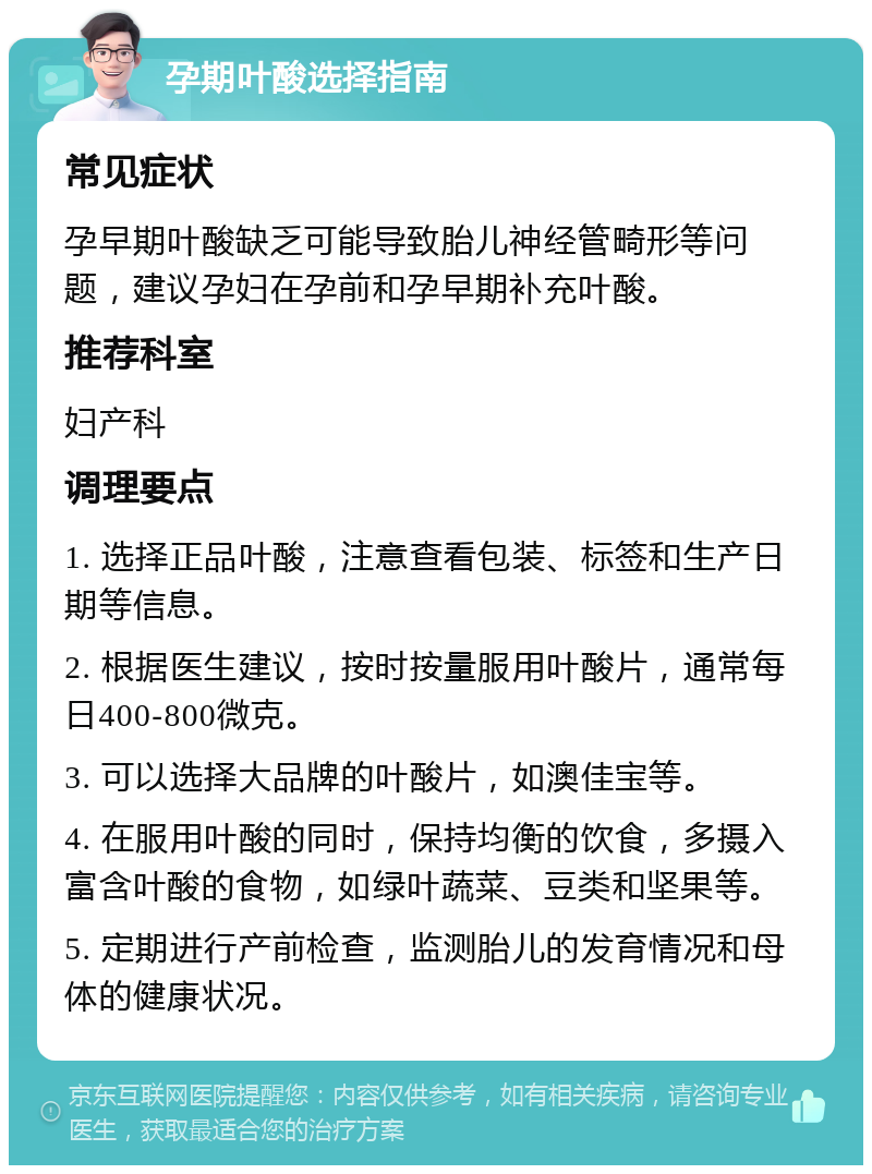 孕期叶酸选择指南 常见症状 孕早期叶酸缺乏可能导致胎儿神经管畸形等问题，建议孕妇在孕前和孕早期补充叶酸。 推荐科室 妇产科 调理要点 1. 选择正品叶酸，注意查看包装、标签和生产日期等信息。 2. 根据医生建议，按时按量服用叶酸片，通常每日400-800微克。 3. 可以选择大品牌的叶酸片，如澳佳宝等。 4. 在服用叶酸的同时，保持均衡的饮食，多摄入富含叶酸的食物，如绿叶蔬菜、豆类和坚果等。 5. 定期进行产前检查，监测胎儿的发育情况和母体的健康状况。