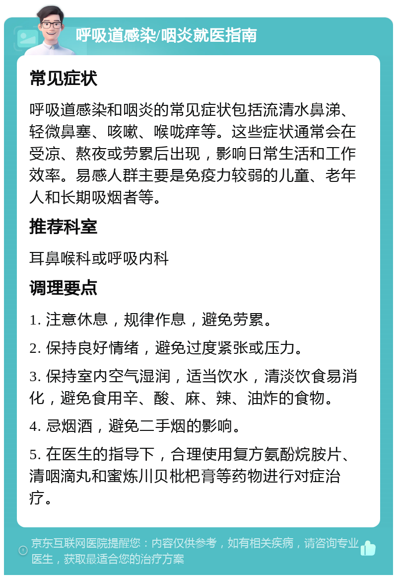 呼吸道感染/咽炎就医指南 常见症状 呼吸道感染和咽炎的常见症状包括流清水鼻涕、轻微鼻塞、咳嗽、喉咙痒等。这些症状通常会在受凉、熬夜或劳累后出现，影响日常生活和工作效率。易感人群主要是免疫力较弱的儿童、老年人和长期吸烟者等。 推荐科室 耳鼻喉科或呼吸内科 调理要点 1. 注意休息，规律作息，避免劳累。 2. 保持良好情绪，避免过度紧张或压力。 3. 保持室内空气湿润，适当饮水，清淡饮食易消化，避免食用辛、酸、麻、辣、油炸的食物。 4. 忌烟酒，避免二手烟的影响。 5. 在医生的指导下，合理使用复方氨酚烷胺片、清咽滴丸和蜜炼川贝枇杷膏等药物进行对症治疗。