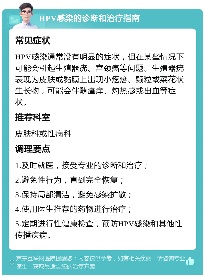 HPV感染的诊断和治疗指南 常见症状 HPV感染通常没有明显的症状，但在某些情况下可能会引起生殖器疣、宫颈癌等问题。生殖器疣表现为皮肤或黏膜上出现小疙瘩、颗粒或菜花状生长物，可能会伴随瘙痒、灼热感或出血等症状。 推荐科室 皮肤科或性病科 调理要点 1.及时就医，接受专业的诊断和治疗； 2.避免性行为，直到完全恢复； 3.保持局部清洁，避免感染扩散； 4.使用医生推荐的药物进行治疗； 5.定期进行性健康检查，预防HPV感染和其他性传播疾病。