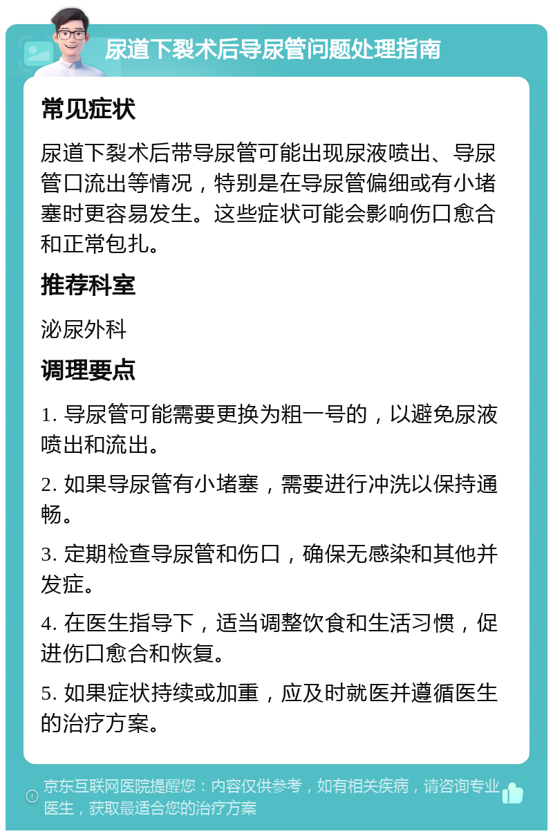 尿道下裂术后导尿管问题处理指南 常见症状 尿道下裂术后带导尿管可能出现尿液喷出、导尿管口流出等情况，特别是在导尿管偏细或有小堵塞时更容易发生。这些症状可能会影响伤口愈合和正常包扎。 推荐科室 泌尿外科 调理要点 1. 导尿管可能需要更换为粗一号的，以避免尿液喷出和流出。 2. 如果导尿管有小堵塞，需要进行冲洗以保持通畅。 3. 定期检查导尿管和伤口，确保无感染和其他并发症。 4. 在医生指导下，适当调整饮食和生活习惯，促进伤口愈合和恢复。 5. 如果症状持续或加重，应及时就医并遵循医生的治疗方案。