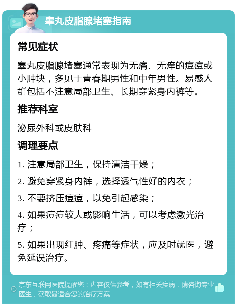 睾丸皮脂腺堵塞指南 常见症状 睾丸皮脂腺堵塞通常表现为无痛、无痒的痘痘或小肿块，多见于青春期男性和中年男性。易感人群包括不注意局部卫生、长期穿紧身内裤等。 推荐科室 泌尿外科或皮肤科 调理要点 1. 注意局部卫生，保持清洁干燥； 2. 避免穿紧身内裤，选择透气性好的内衣； 3. 不要挤压痘痘，以免引起感染； 4. 如果痘痘较大或影响生活，可以考虑激光治疗； 5. 如果出现红肿、疼痛等症状，应及时就医，避免延误治疗。