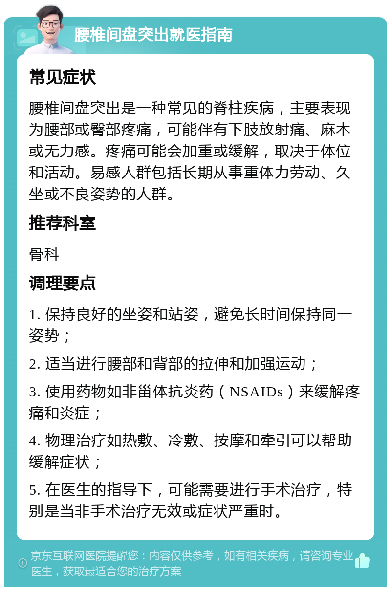 腰椎间盘突出就医指南 常见症状 腰椎间盘突出是一种常见的脊柱疾病，主要表现为腰部或臀部疼痛，可能伴有下肢放射痛、麻木或无力感。疼痛可能会加重或缓解，取决于体位和活动。易感人群包括长期从事重体力劳动、久坐或不良姿势的人群。 推荐科室 骨科 调理要点 1. 保持良好的坐姿和站姿，避免长时间保持同一姿势； 2. 适当进行腰部和背部的拉伸和加强运动； 3. 使用药物如非甾体抗炎药（NSAIDs）来缓解疼痛和炎症； 4. 物理治疗如热敷、冷敷、按摩和牵引可以帮助缓解症状； 5. 在医生的指导下，可能需要进行手术治疗，特别是当非手术治疗无效或症状严重时。