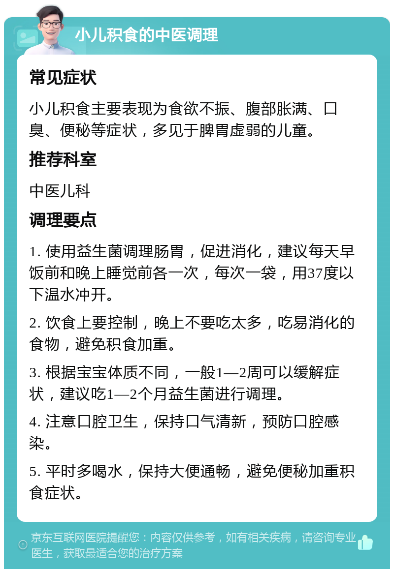 小儿积食的中医调理 常见症状 小儿积食主要表现为食欲不振、腹部胀满、口臭、便秘等症状，多见于脾胃虚弱的儿童。 推荐科室 中医儿科 调理要点 1. 使用益生菌调理肠胃，促进消化，建议每天早饭前和晚上睡觉前各一次，每次一袋，用37度以下温水冲开。 2. 饮食上要控制，晚上不要吃太多，吃易消化的食物，避免积食加重。 3. 根据宝宝体质不同，一般1—2周可以缓解症状，建议吃1—2个月益生菌进行调理。 4. 注意口腔卫生，保持口气清新，预防口腔感染。 5. 平时多喝水，保持大便通畅，避免便秘加重积食症状。