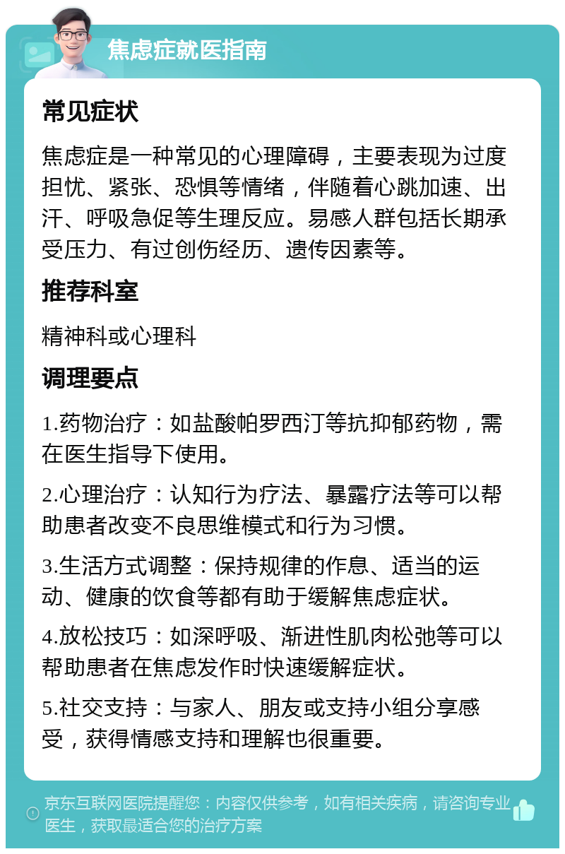 焦虑症就医指南 常见症状 焦虑症是一种常见的心理障碍，主要表现为过度担忧、紧张、恐惧等情绪，伴随着心跳加速、出汗、呼吸急促等生理反应。易感人群包括长期承受压力、有过创伤经历、遗传因素等。 推荐科室 精神科或心理科 调理要点 1.药物治疗：如盐酸帕罗西汀等抗抑郁药物，需在医生指导下使用。 2.心理治疗：认知行为疗法、暴露疗法等可以帮助患者改变不良思维模式和行为习惯。 3.生活方式调整：保持规律的作息、适当的运动、健康的饮食等都有助于缓解焦虑症状。 4.放松技巧：如深呼吸、渐进性肌肉松弛等可以帮助患者在焦虑发作时快速缓解症状。 5.社交支持：与家人、朋友或支持小组分享感受，获得情感支持和理解也很重要。