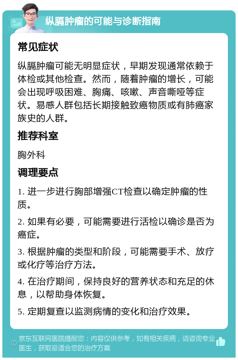 纵膈肿瘤的可能与诊断指南 常见症状 纵膈肿瘤可能无明显症状，早期发现通常依赖于体检或其他检查。然而，随着肿瘤的增长，可能会出现呼吸困难、胸痛、咳嗽、声音嘶哑等症状。易感人群包括长期接触致癌物质或有肺癌家族史的人群。 推荐科室 胸外科 调理要点 1. 进一步进行胸部增强CT检查以确定肿瘤的性质。 2. 如果有必要，可能需要进行活检以确诊是否为癌症。 3. 根据肿瘤的类型和阶段，可能需要手术、放疗或化疗等治疗方法。 4. 在治疗期间，保持良好的营养状态和充足的休息，以帮助身体恢复。 5. 定期复查以监测病情的变化和治疗效果。