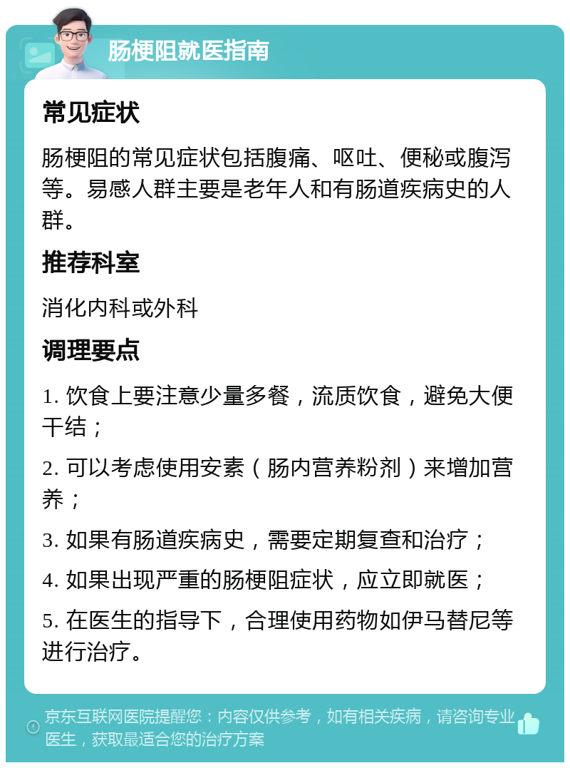 肠梗阻就医指南 常见症状 肠梗阻的常见症状包括腹痛、呕吐、便秘或腹泻等。易感人群主要是老年人和有肠道疾病史的人群。 推荐科室 消化内科或外科 调理要点 1. 饮食上要注意少量多餐，流质饮食，避免大便干结； 2. 可以考虑使用安素（肠内营养粉剂）来增加营养； 3. 如果有肠道疾病史，需要定期复查和治疗； 4. 如果出现严重的肠梗阻症状，应立即就医； 5. 在医生的指导下，合理使用药物如伊马替尼等进行治疗。