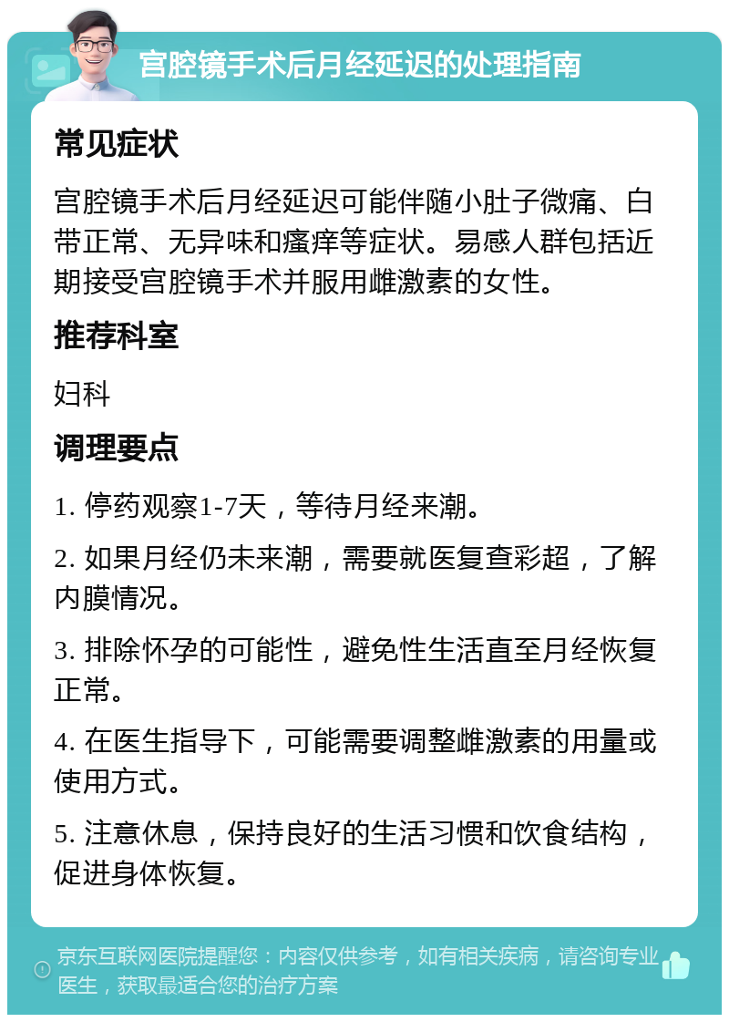 宫腔镜手术后月经延迟的处理指南 常见症状 宫腔镜手术后月经延迟可能伴随小肚子微痛、白带正常、无异味和瘙痒等症状。易感人群包括近期接受宫腔镜手术并服用雌激素的女性。 推荐科室 妇科 调理要点 1. 停药观察1-7天，等待月经来潮。 2. 如果月经仍未来潮，需要就医复查彩超，了解内膜情况。 3. 排除怀孕的可能性，避免性生活直至月经恢复正常。 4. 在医生指导下，可能需要调整雌激素的用量或使用方式。 5. 注意休息，保持良好的生活习惯和饮食结构，促进身体恢复。