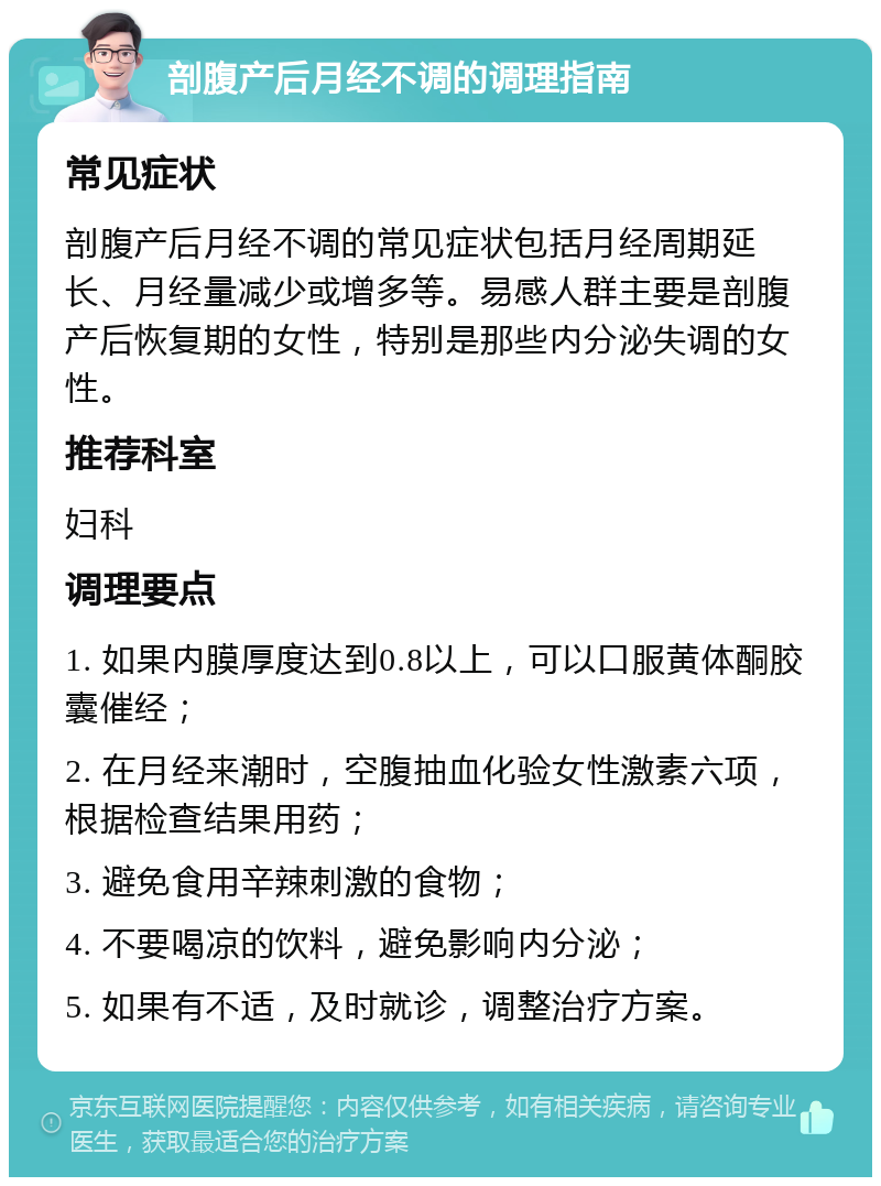 剖腹产后月经不调的调理指南 常见症状 剖腹产后月经不调的常见症状包括月经周期延长、月经量减少或增多等。易感人群主要是剖腹产后恢复期的女性，特别是那些内分泌失调的女性。 推荐科室 妇科 调理要点 1. 如果内膜厚度达到0.8以上，可以口服黄体酮胶囊催经； 2. 在月经来潮时，空腹抽血化验女性激素六项，根据检查结果用药； 3. 避免食用辛辣刺激的食物； 4. 不要喝凉的饮料，避免影响内分泌； 5. 如果有不适，及时就诊，调整治疗方案。