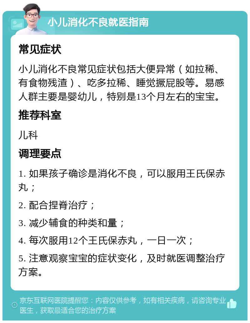 小儿消化不良就医指南 常见症状 小儿消化不良常见症状包括大便异常（如拉稀、有食物残渣）、吃多拉稀、睡觉撅屁股等。易感人群主要是婴幼儿，特别是13个月左右的宝宝。 推荐科室 儿科 调理要点 1. 如果孩子确诊是消化不良，可以服用王氏保赤丸； 2. 配合捏脊治疗； 3. 减少辅食的种类和量； 4. 每次服用12个王氏保赤丸，一日一次； 5. 注意观察宝宝的症状变化，及时就医调整治疗方案。