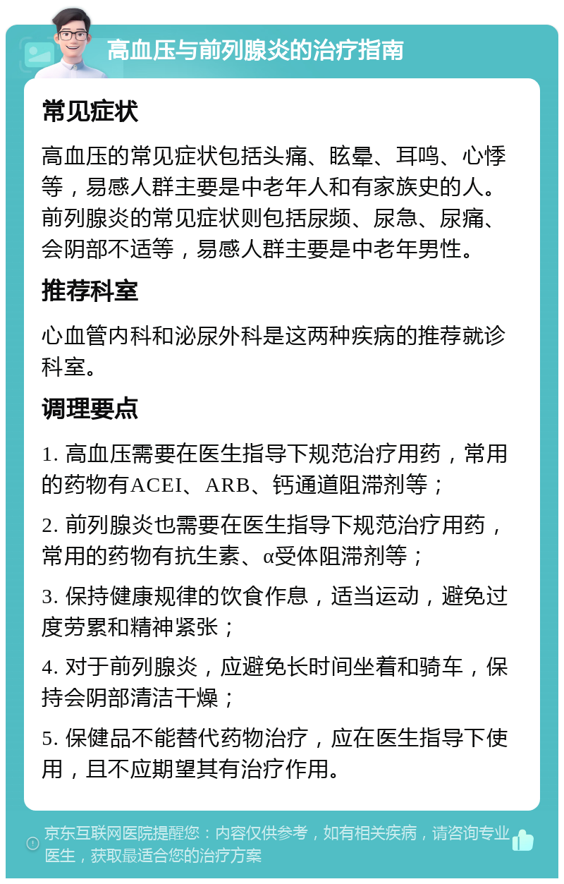 高血压与前列腺炎的治疗指南 常见症状 高血压的常见症状包括头痛、眩晕、耳鸣、心悸等，易感人群主要是中老年人和有家族史的人。前列腺炎的常见症状则包括尿频、尿急、尿痛、会阴部不适等，易感人群主要是中老年男性。 推荐科室 心血管内科和泌尿外科是这两种疾病的推荐就诊科室。 调理要点 1. 高血压需要在医生指导下规范治疗用药，常用的药物有ACEI、ARB、钙通道阻滞剂等； 2. 前列腺炎也需要在医生指导下规范治疗用药，常用的药物有抗生素、α受体阻滞剂等； 3. 保持健康规律的饮食作息，适当运动，避免过度劳累和精神紧张； 4. 对于前列腺炎，应避免长时间坐着和骑车，保持会阴部清洁干燥； 5. 保健品不能替代药物治疗，应在医生指导下使用，且不应期望其有治疗作用。