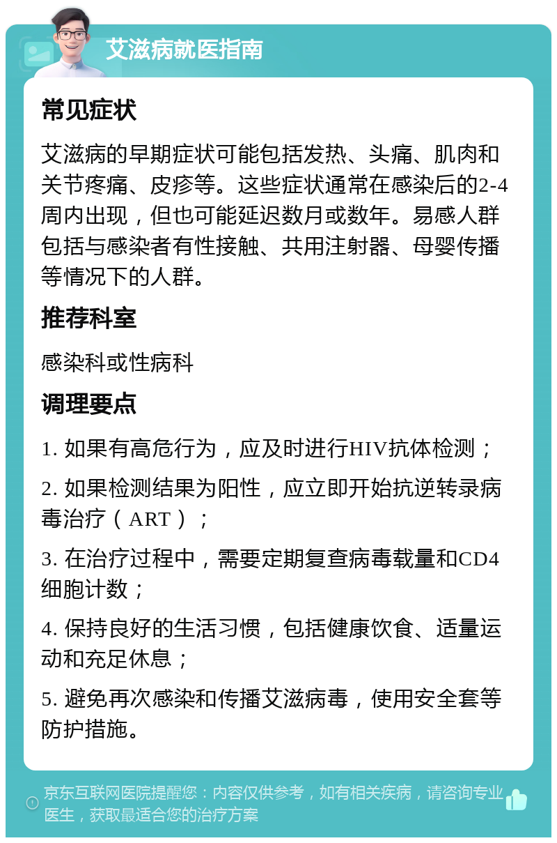 艾滋病就医指南 常见症状 艾滋病的早期症状可能包括发热、头痛、肌肉和关节疼痛、皮疹等。这些症状通常在感染后的2-4周内出现，但也可能延迟数月或数年。易感人群包括与感染者有性接触、共用注射器、母婴传播等情况下的人群。 推荐科室 感染科或性病科 调理要点 1. 如果有高危行为，应及时进行HIV抗体检测； 2. 如果检测结果为阳性，应立即开始抗逆转录病毒治疗（ART）； 3. 在治疗过程中，需要定期复查病毒载量和CD4细胞计数； 4. 保持良好的生活习惯，包括健康饮食、适量运动和充足休息； 5. 避免再次感染和传播艾滋病毒，使用安全套等防护措施。