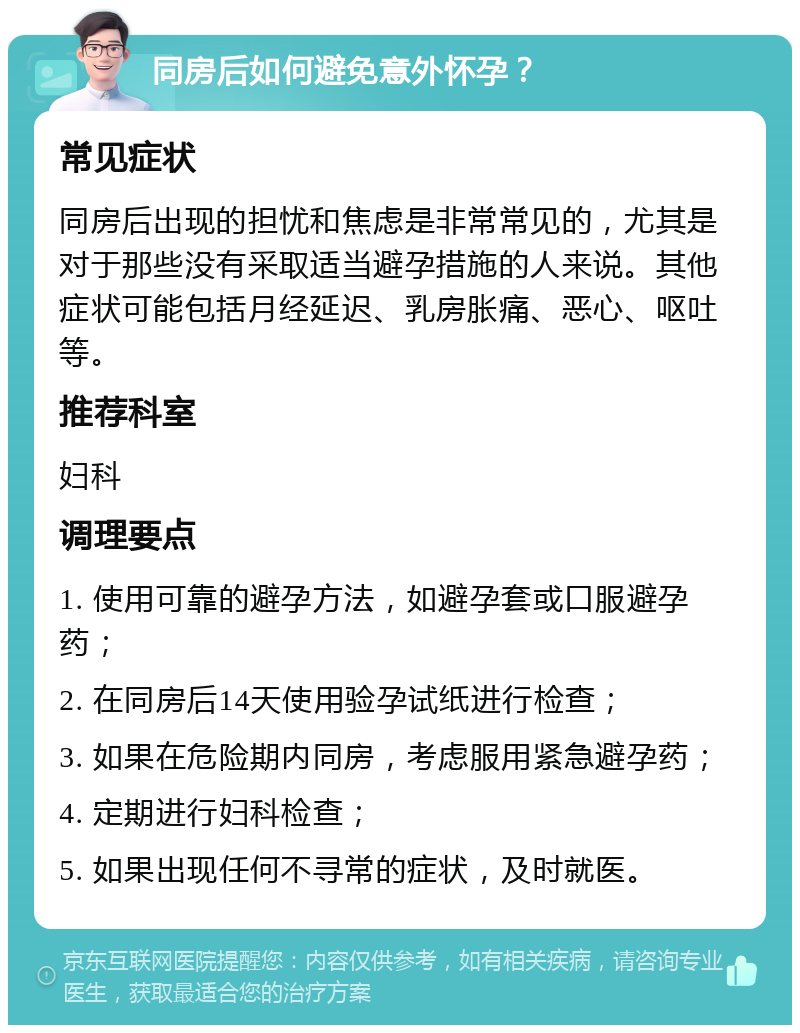 同房后如何避免意外怀孕？ 常见症状 同房后出现的担忧和焦虑是非常常见的，尤其是对于那些没有采取适当避孕措施的人来说。其他症状可能包括月经延迟、乳房胀痛、恶心、呕吐等。 推荐科室 妇科 调理要点 1. 使用可靠的避孕方法，如避孕套或口服避孕药； 2. 在同房后14天使用验孕试纸进行检查； 3. 如果在危险期内同房，考虑服用紧急避孕药； 4. 定期进行妇科检查； 5. 如果出现任何不寻常的症状，及时就医。