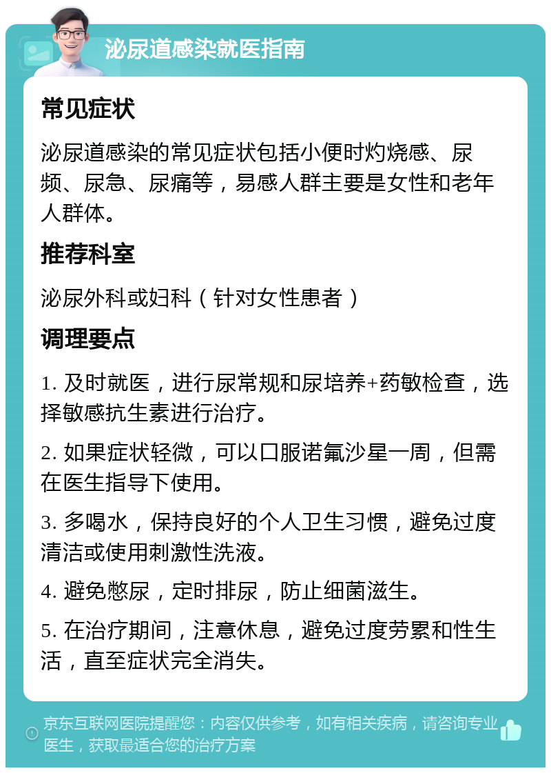 泌尿道感染就医指南 常见症状 泌尿道感染的常见症状包括小便时灼烧感、尿频、尿急、尿痛等，易感人群主要是女性和老年人群体。 推荐科室 泌尿外科或妇科（针对女性患者） 调理要点 1. 及时就医，进行尿常规和尿培养+药敏检查，选择敏感抗生素进行治疗。 2. 如果症状轻微，可以口服诺氟沙星一周，但需在医生指导下使用。 3. 多喝水，保持良好的个人卫生习惯，避免过度清洁或使用刺激性洗液。 4. 避免憋尿，定时排尿，防止细菌滋生。 5. 在治疗期间，注意休息，避免过度劳累和性生活，直至症状完全消失。