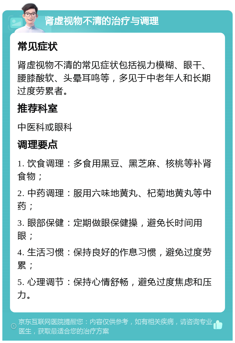 肾虚视物不清的治疗与调理 常见症状 肾虚视物不清的常见症状包括视力模糊、眼干、腰膝酸软、头晕耳鸣等，多见于中老年人和长期过度劳累者。 推荐科室 中医科或眼科 调理要点 1. 饮食调理：多食用黑豆、黑芝麻、核桃等补肾食物； 2. 中药调理：服用六味地黄丸、杞菊地黄丸等中药； 3. 眼部保健：定期做眼保健操，避免长时间用眼； 4. 生活习惯：保持良好的作息习惯，避免过度劳累； 5. 心理调节：保持心情舒畅，避免过度焦虑和压力。